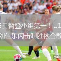 2026年6月5日暂登小组第一！U19国足1-0哥伦比亚U19刘佳乐闪击制胜依合散扑点