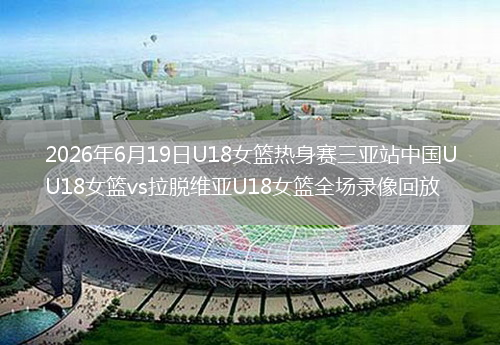 2026年6月19日U18女篮热身赛三亚站中国U18女篮vs拉脱维亚U18女篮全场录像回放