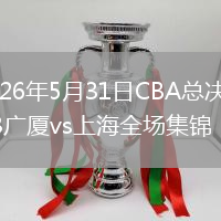 2026年5月31日CBA总决赛G3广厦vs上海全场集锦